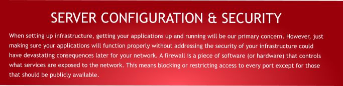 SERVER CONFIGURATION & SECURITY When setting up infrastructure, getting your applications up and running will be our primary concern. However, just making sure your applications will function properly without addressing the security of your infrastructure could have devastating consequences later for your network. A firewall is a piece of software (or hardware) that controls what services are exposed to the network. This means blocking or restricting access to every port except for those that should be publicly available.