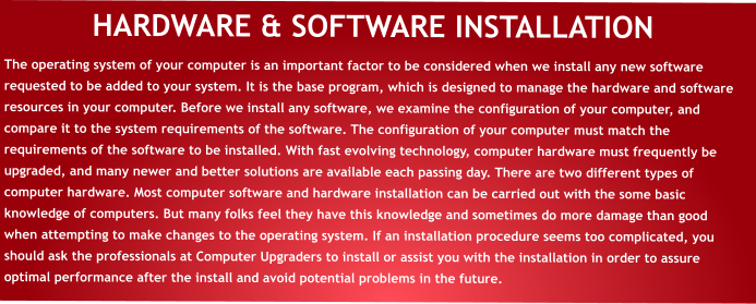 HARDWARE & SOFTWARE INSTALLATION The operating system of your computer is an important factor to be considered when we install any new software requested to be added to your system. It is the base program, which is designed to manage the hardware and software resources in your computer. Before we install any software, we examine the configuration of your computer, and compare it to the system requirements of the software. The configuration of your computer must match the requirements of the software to be installed. With fast evolving technology, computer hardware must frequently be upgraded, and many newer and better solutions are available each passing day. There are two different types of computer hardware. Most computer software and hardware installation can be carried out with the some basic knowledge of computers. But many folks feel they have this knowledge and sometimes do more damage than good when attempting to make changes to the operating system. If an installation procedure seems too complicated, you should ask the professionals at Computer Upgraders to install or assist you with the installation in order to assure optimal performance after the install and avoid potential problems in the future.