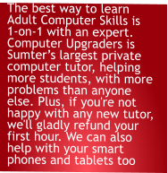 The best way to learn Adult Computer Skills is 1-on-1 with an expert. Computer Upgraders is Sumter’s largest private computer tutor, helping more students, with more problems than anyone else. Plus, if you're not happy with any new tutor, we'll gladly refund your first hour. We can also help with your smart phones and tablets too