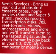 Media Services - Bring us your old and obsolete cassette tapes, home movies (8mm and Super 8 films), records records, transcription disks, 78s, reel-to-reels, videos, microcassettes and more and we'll transfer them to the lastest digital audio or video format to play back in your CD, DVD, Mp3, computer or mobile device.