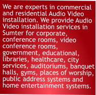 We are experts in commercial and residential Audio Video installation. We provide Audio Video installation services in Sumter for corporate, conference rooms, video conference rooms, government, educational, libraries, healthcare, city services, auditoriums, banquet halls, gyms, places of worship, public address systems and home entertainment systems.