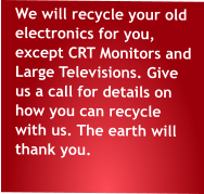 We will recycle your old electronics for you, except CRT Monitors and Large Televisions. Give us a call for details on how you can recycle with us. The earth will thank you.
